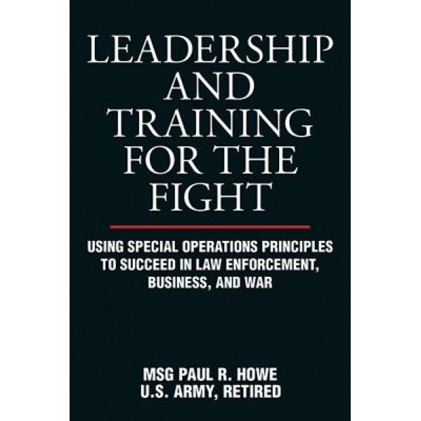 Leadership and Training for the Fight: Using Special Operations Principles to Succeed in Law Enforcement, Business, and War - Paul R. Howe (Author)