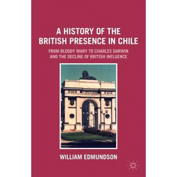 A History of the British Presence in Chile: From Bloody Mary to Charles Darwin and the Decline of British Influence, William Edmundson (Author)