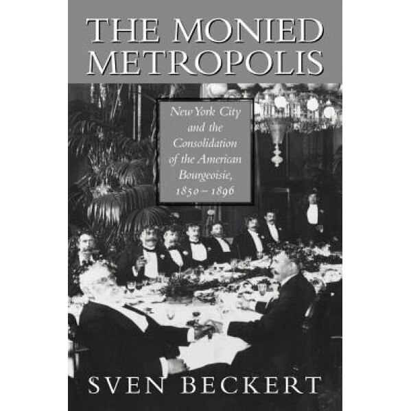 The Monied Metropolis: New York City and the Consolidation of the American Bourgeoisie, 1850 1896 - Sven Beckert (Author)