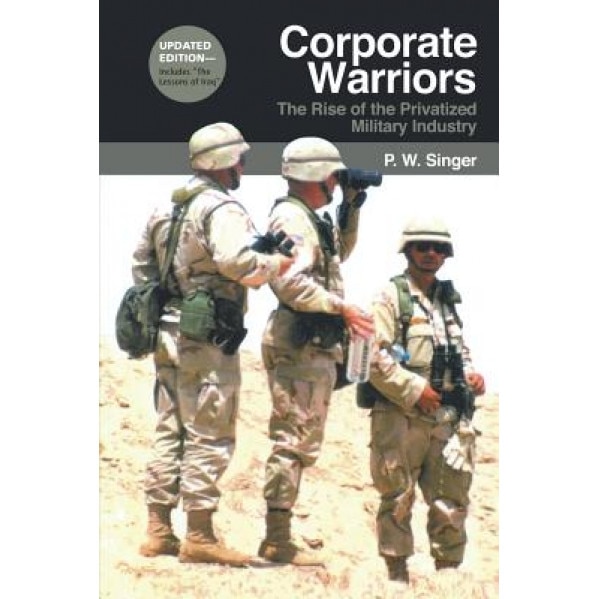 Corporate Warriors: The Rise of the Privatized Military Industry, P.W. Singer