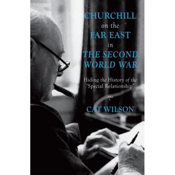 Churchill on the Far East in the Second World War: Hiding the History of the Special Relationship', Cat Wilson (Author)