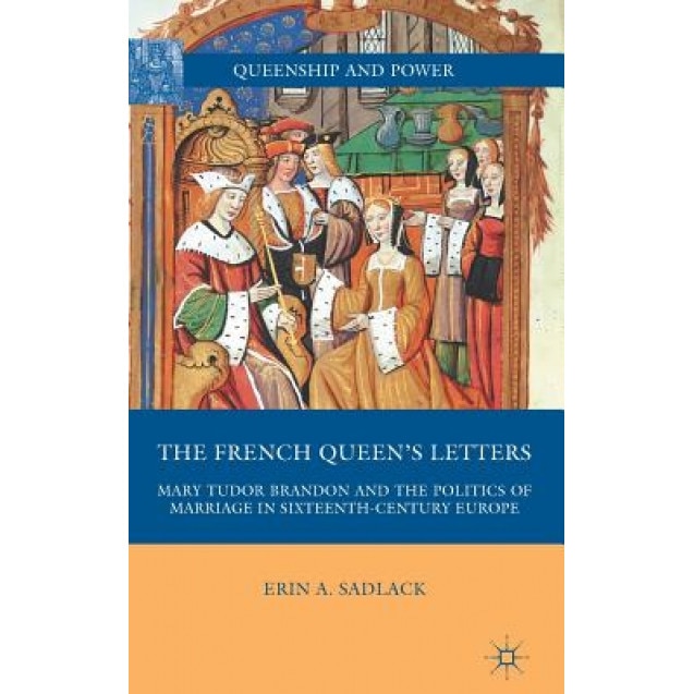 The French Queen's Letters: Mary Tudor Brandon and the Politics of Marriage in Sixteenth-Century Europe, Erin A. Sadlack (Author)