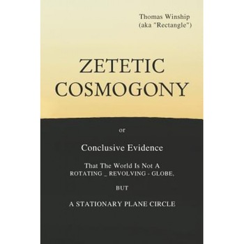 Zetetic Cosmogony: Or Conclusive Evidence That the World Is Not a Rotating Revolving Globe But a Stationary Plane Circle, Thomas Winship (Author) Zetetic Cosmogony: Or Conclusive Evidence That the World Is Not a Rotating Revolving Globe But a Stationary Plane Circle, Thomas Winship (Author)