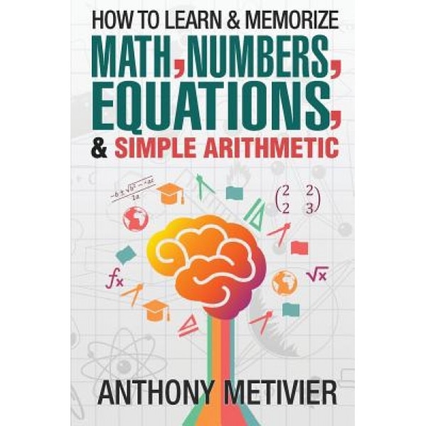 How to Learn and Memorize Math, Numbers, Equations, and Simple Arithmetic, Anthony Metivier (Author)
