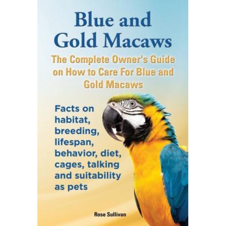 Blue and Gold Macaws, the Complete Owner's Guide on How to Care for Blue and Yellow Macaws, Facts on Habitat, Breeding, Lifespan, Behavior, Diet, Cage, Rose Sullivan (Author)