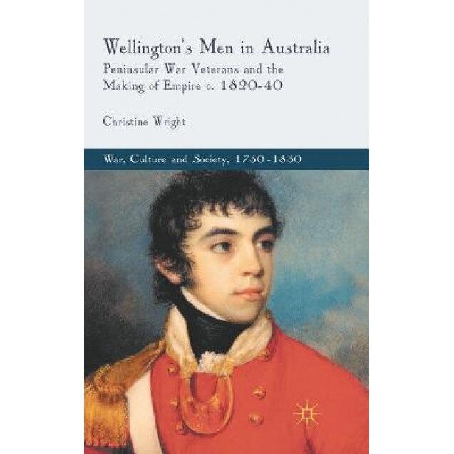 Wellington's Men in Australia: Peninsular War Veterans and the Making of Empire C.1820-40, Christine Wright (Author)
