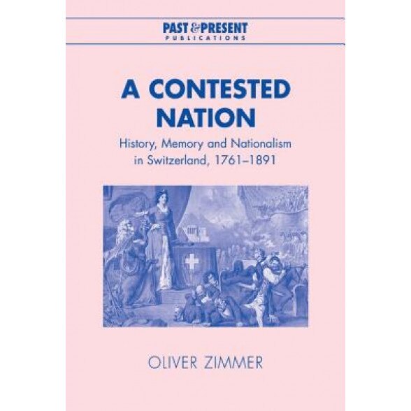 A Contested Nation: History, Memory and Nationalism in Switzerland, 1761-1891, Oliver Zimmer (Author)