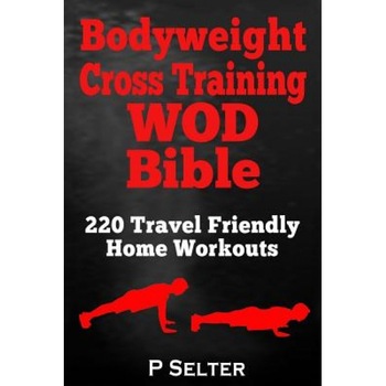 Bodyweight Cross Training Wod Bible: 220 Travel Friendly Home Workouts, P. Selter (Author) Bodyweight Cross Training Wod Bible: 220 Travel Friendly Home Workouts, P. Selter (Author)