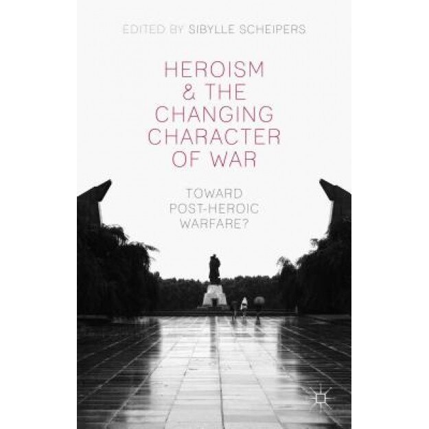 Heroism and the Changing Character of War: Toward Post-Heroic Warfare?, Sibylle Scheipers (Editor)