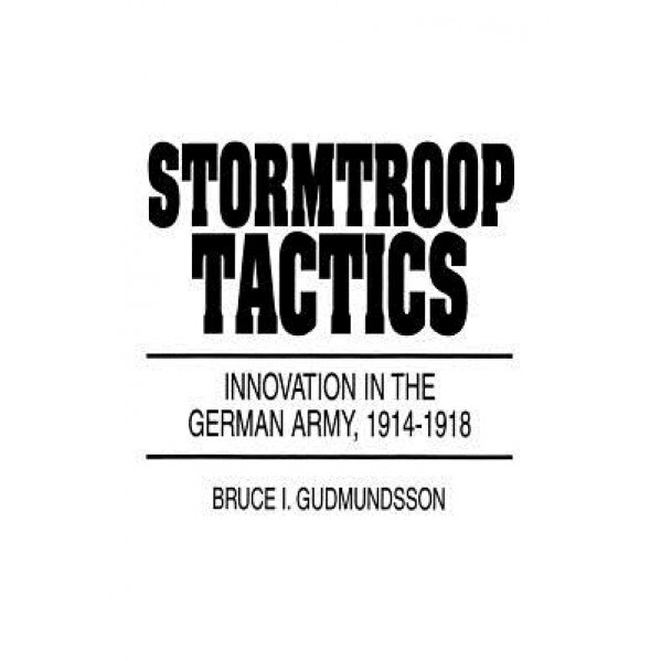 Stormtroop Tactics: Innovation in the German Army, 1914-1918, Bruce I. Gudmundsson (Author)