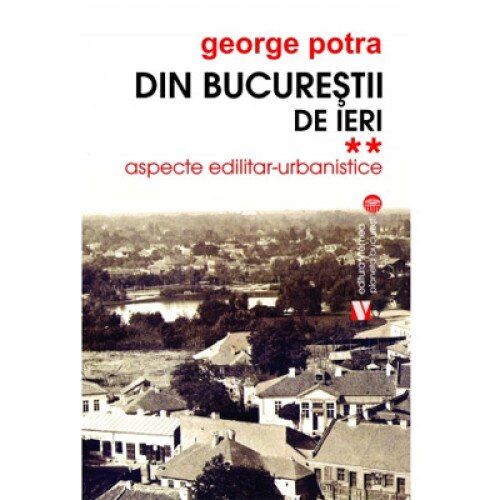 Din Bucurestii de ieri. Aspecte edilitar-urbanistice Vol. II - George Potra