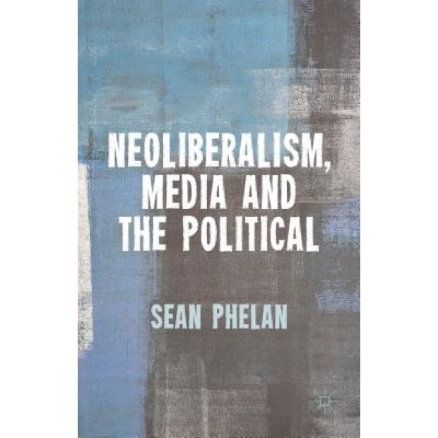 Neoliberalism, Media and the Political, Sean Phelan (Author)