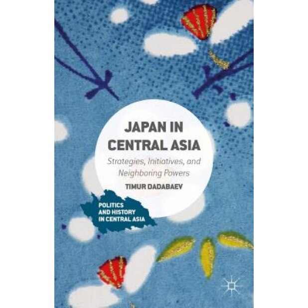 Japan in Central Asia: Strategies, Initiatives, and Neighboring Powers, Timur Dadabaev (Author)