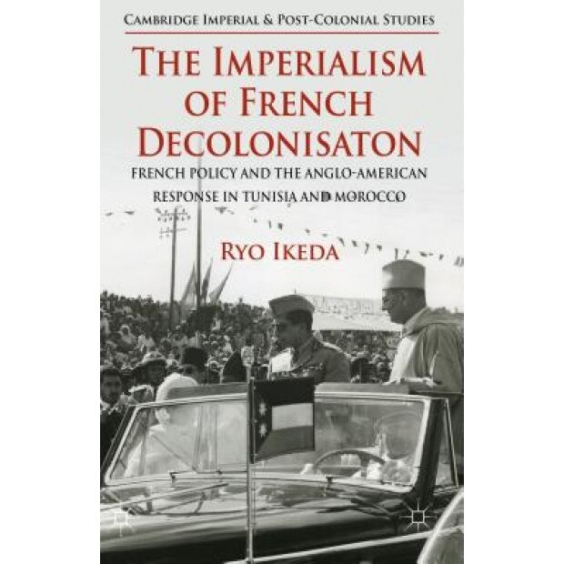 The Imperialism of French Decolonizaton: French Policy and the Anglo-American Response in Tunisia and Morocco, Ryo Ikeda (Author)