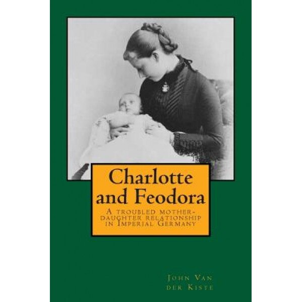Charlotte and Feodora: A Troubled Mother-Daughter Relationship in Imperial Germany, John Van der Kiste (Author)