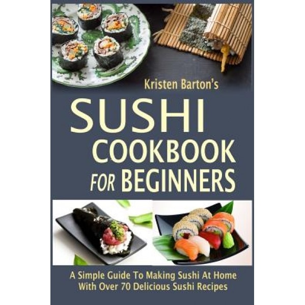 Sushi Cookbook for Beginners: A Simple Guide to Making Sushi at Home with Over 70 Delicious Sushi Recipes, Kristen Barton (Author)