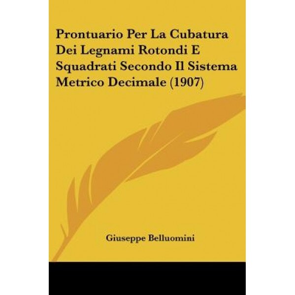 Prontuario Per La Cubatura Dei Legnami Rotondi E Squadrati Secondo Il Sistema Metrico Decimale (1907), Giuseppe Belluomini (Author)