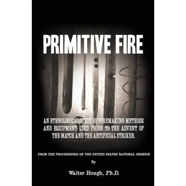 Primitive Fire: An Ethnological Study of Firemaking Methods and Equipment Used Prior to the Advent of the Match and the Artificial Str, Walter Hough Ph. D. (Author)