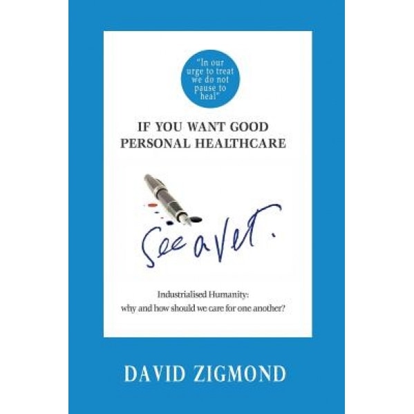 If You Want Good Personal Healthcare - See a Vet.: Industrialised Humanity: Why and How We Should Care for One Another?, Dr David Zigmond (Author)