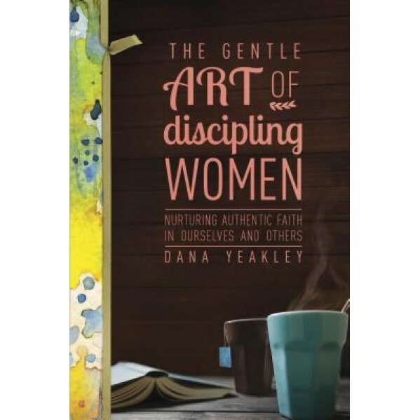 The Gentle Art of Discipling Women: Nurturing Authentic Faith in Ourselves and Others, Dana Yeakley (Author)