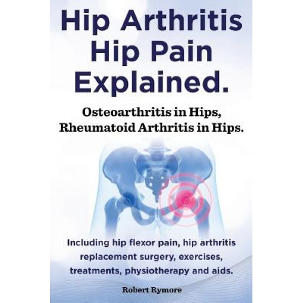 Hip Arthritis, Hip Pain Explained. Osteoarthritis in Hips, Rheumatoid Arthritis in Hips. Including Hip Arthritis Surgery, Hip Flexor Pain, Exercises, - Robert Rymore (Author)