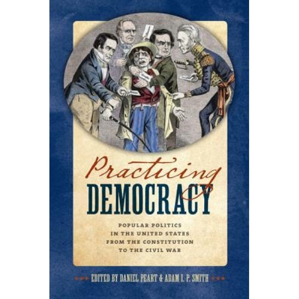 Practicing Democracy: Popular Politics in the United States from the Constitution to the Civil War, Daniel Peart (Author)