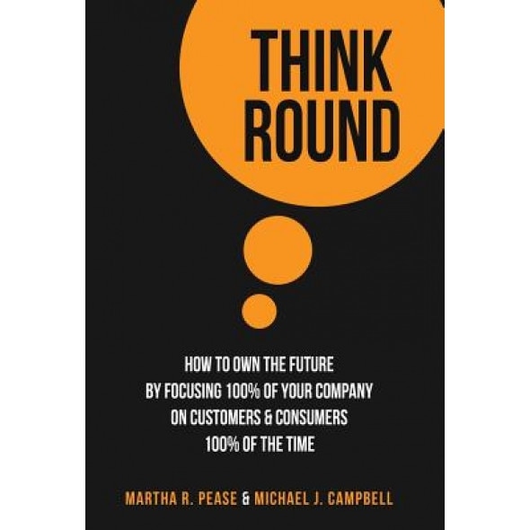 Think Round: How to Own the Future by Focusing 100% of Your Company on Customers & Consumers 100% of the Time - Martha Pease (Author)