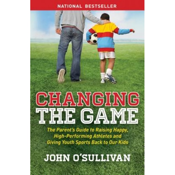 Changing the Game: The Parent's Guide to Raising Happy, High-Performing Athletes, and Giving Youth Sports Back to Our Kids, John O'Sullivan (Author)