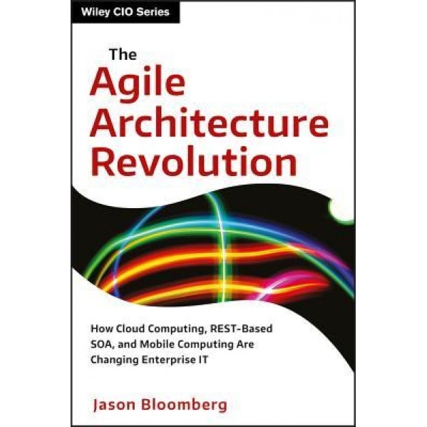 The Agile Architecture Revolution: How Cloud Computing, REST-Based SOA, and Mobile Computing Are Changing Enterprise IT - Jason Bloomberg (Author)