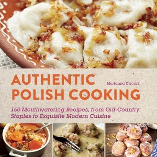 Authentic Polish Cooking: 150 Mouthwatering Recipes, from Old-Country Staples to Exquisite Modern Cuisine, Marianna Dworak (Editor)