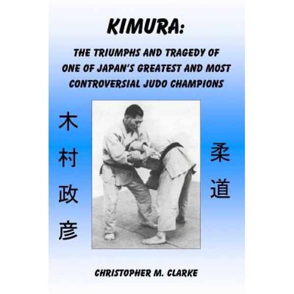 Kimura: The Triumphs and Tragedy of One of Judo's Greatest and Most Controversial Judo Champions, Christopher M. Clarke (Author)