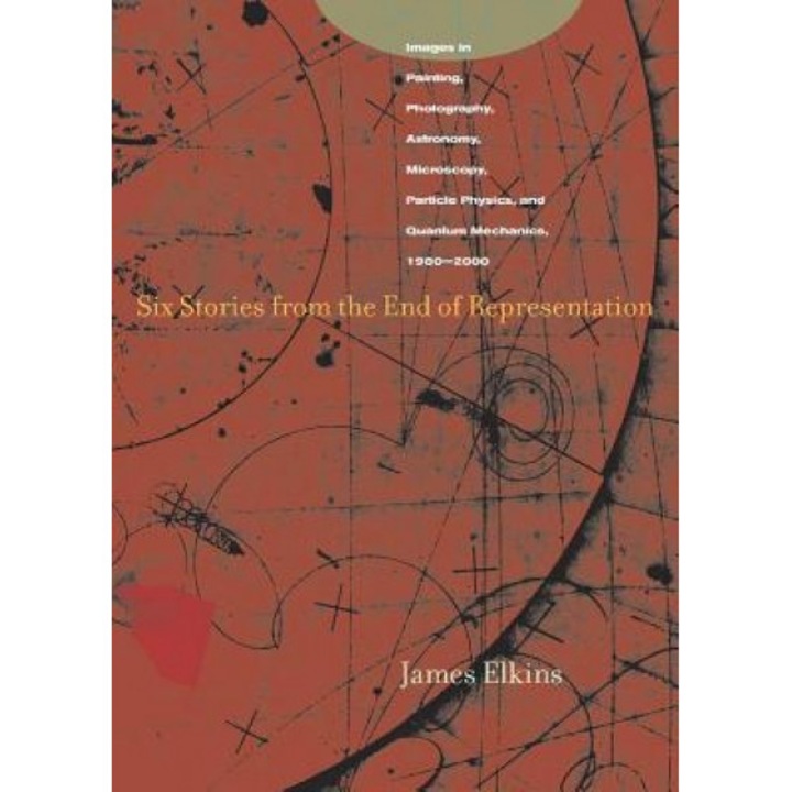 Six Stories from the End of Representation: Images in Painting, Photography, Astronomy, Microscopy, Particle Physics, and Quantum Mechanics, 1980-2000, James Elkins (Author)