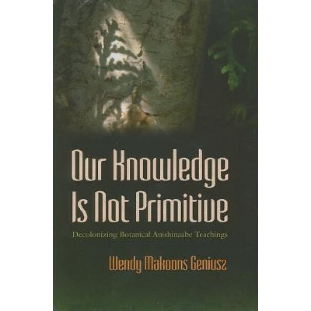 Our Knowledge Is Not Primitive: Decolonizing Botanical Anishinaabe Teachings, Wendy M. Geniusz