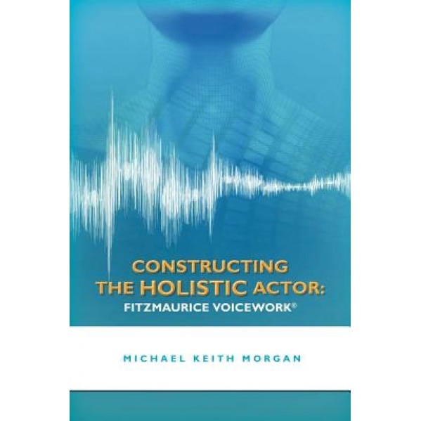 Constructing the Holistic Actor: Fitzmaurice Voicework, Michael Keith Morgan (Author)