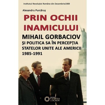 Prin ochii inamicului. Mihail Gorbaciov si politica sa in percepția SUA 1985-1991 - Alexandru Purcarus Prin ochii inamicului. Mihail Gorbaciov si politica sa in percepția SUA 1985-1991 - Alexandru Purcarus