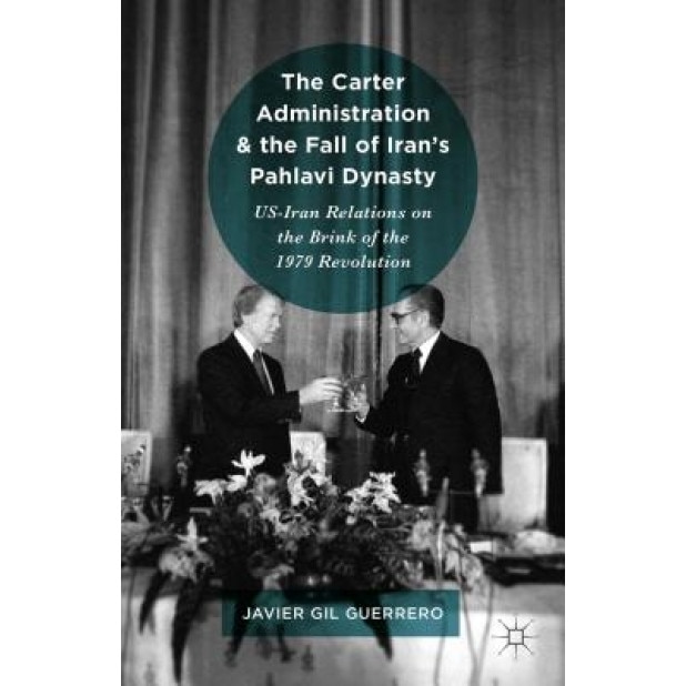 The Carter Administration and the Fall of Iran's Pahlavi Dynasty: Us-Iran Relations on the Brink of the 1979 Revolution, Javier Gil Guerrero (Author)