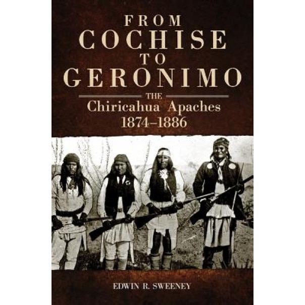 From Cochise to Geronimo: The Chiricahua Apaches, 1874-1886, Edwin R. Sweeney (Author)