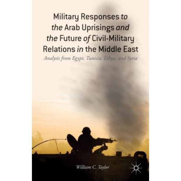 Military Responses to the Arab Uprisings and the Future of Civil-Military Relations in the Middle East: Analysis from Egypt, Tunisia, Libya, and Syria, William C. Taylor (Author)