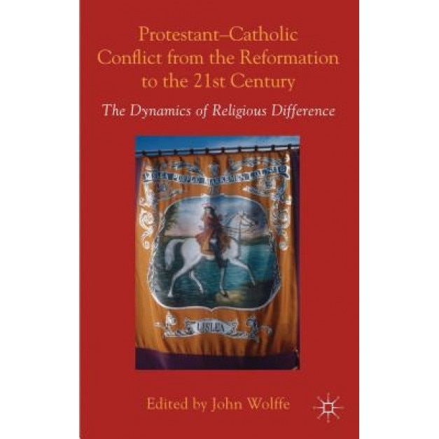 Protestant-Catholic Conflict from the Reformation to the 21st Century: The Dynamics of Religious Difference, John Wolffe (Editor)