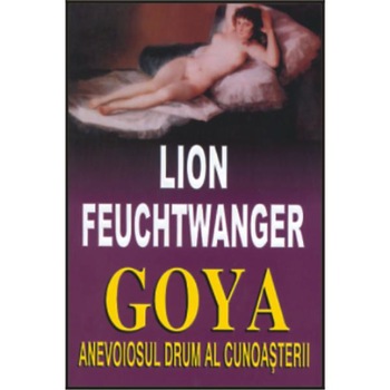 Goya. Anevoiosul drum al cunoasterii - Lion Feuchtwanger Goya. Anevoiosul drum al cunoasterii - Lion Feuchtwanger