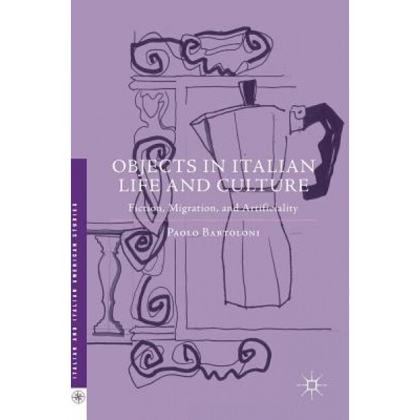 Objects in Italian Life and Culture: Fiction, Migration, and Artificiality, Paolo Bartoloni (Author)