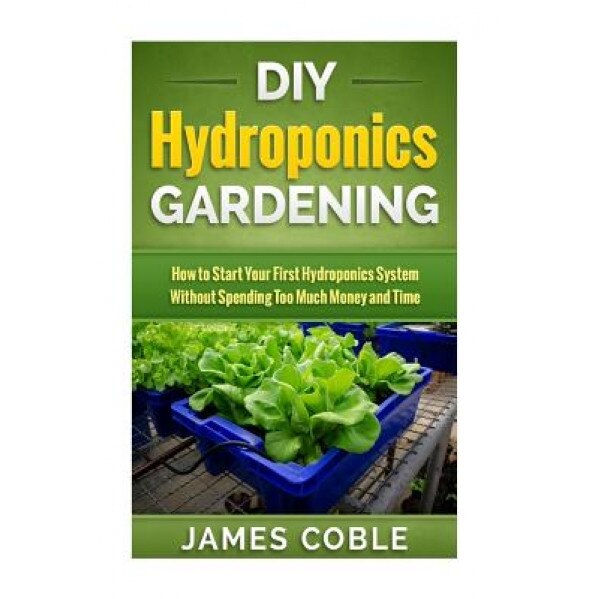 DIY Hydroponics Gardening: How to Make Your First Hydroponics System Without Spending Too Much Money or Time, James Coble (Author)