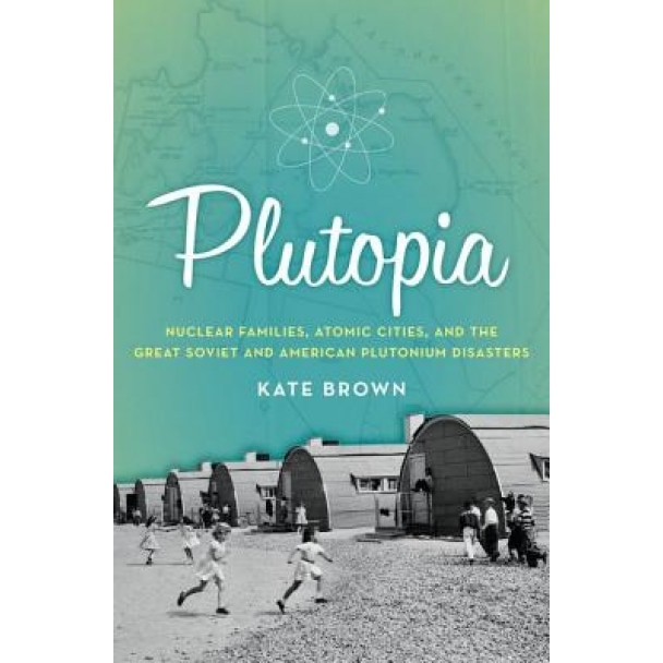 Plutopia: Nuclear Families, Atomic Cities, and the Great Soviet and American Plutonium Disasters, Kate Brown (Author)