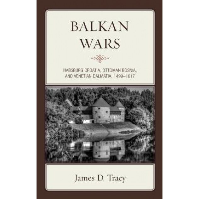 Balkan Wars: Habsburg Croatia, Ottoman Bosnia, and Venetian Dalmatia, 1499 1617, James D. Tracy (Author)