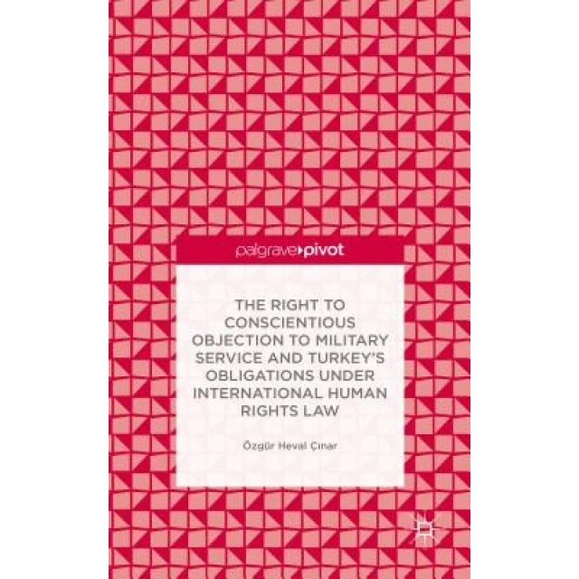 The Right to Conscientious Objection to Military Service and Turkey's Obligations Under International Human Rights Law, Ozgur Heval Cinar (Author)