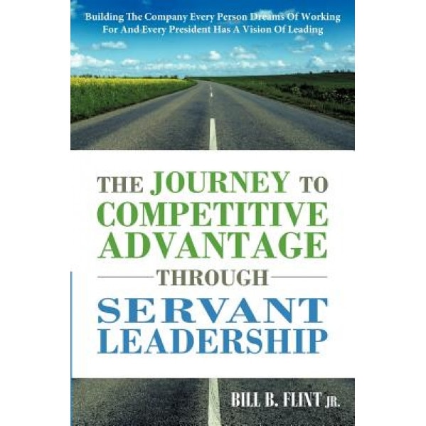 The Journey to Competitive Advantage Through Servant Leadership: Building the Company Every Person Dreams of Working for and Every President Has a Vis - Bill B. Flint Jr (Author)