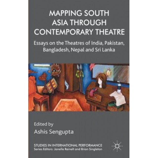 Mapping South Asia Through Contemporary Theatre: Essays on the Theatres of India, Pakistan, Bangladesh, Nepal and Sri Lanka, Ashis SenGupta (Editor)