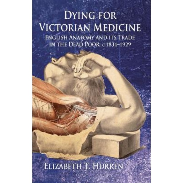 Dying for Victorian Medicine: English Anatomy and Its Trade in the Dead Poor, C.1834 - 1929, Elizabeth T., Dr Hurren (Author)