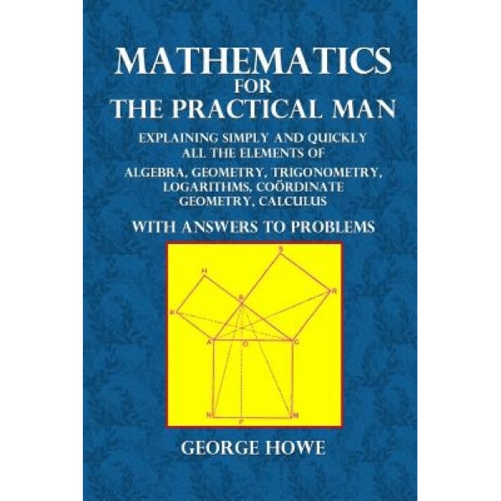 Mathematics for the Practical Man: Explaining Simply and Quickly All the Elements of Algebra, Geometry, Trigonometry, Logarithms, Coordinate Geometry,, George Howe (Author)