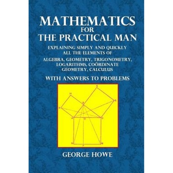 Mathematics for the Practical Man: Explaining Simply and Quickly All the Elements of Algebra, Geometry, Trigonometry, Logarithms, Coordinate Geometry,, George Howe (Author) Mathematics for the Practical Man: Explaining Simply and Quickly All the Elements of Algebra, Geometry, Trigonometry, Logarithms, Coordinate Geometry,, George Howe (Author)